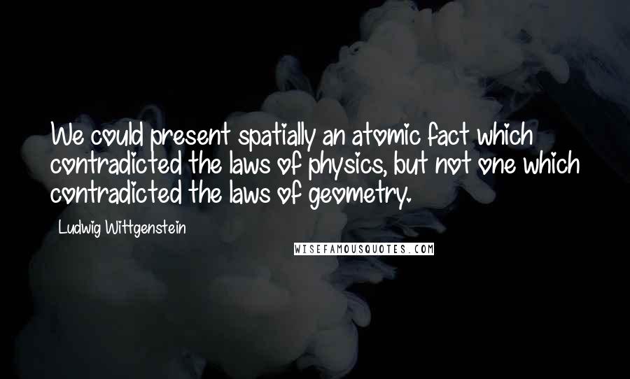 Ludwig Wittgenstein Quotes: We could present spatially an atomic fact which contradicted the laws of physics, but not one which contradicted the laws of geometry.