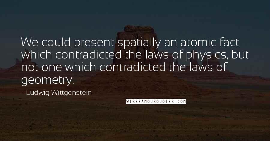 Ludwig Wittgenstein Quotes: We could present spatially an atomic fact which contradicted the laws of physics, but not one which contradicted the laws of geometry.