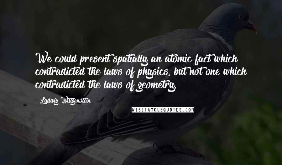 Ludwig Wittgenstein Quotes: We could present spatially an atomic fact which contradicted the laws of physics, but not one which contradicted the laws of geometry.