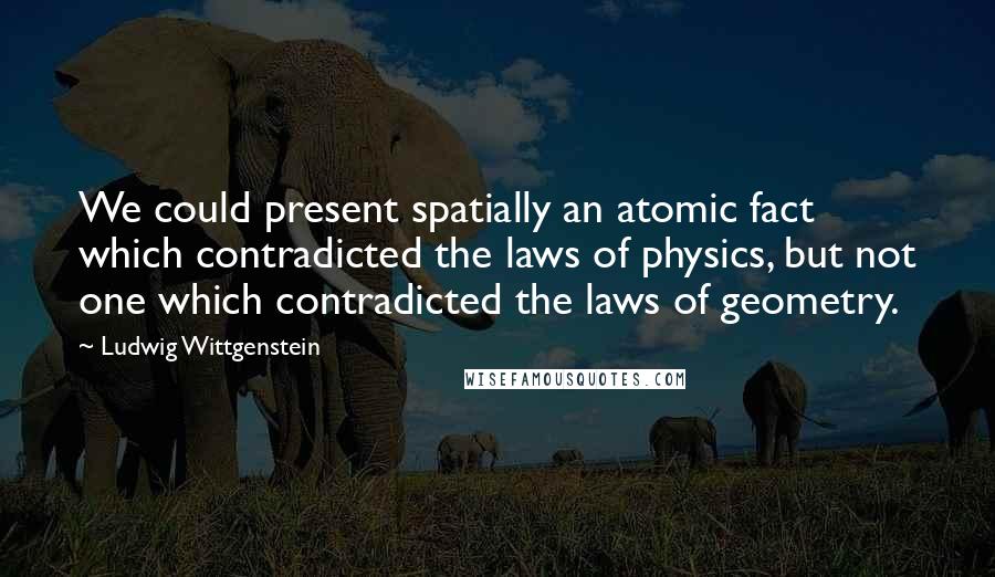 Ludwig Wittgenstein Quotes: We could present spatially an atomic fact which contradicted the laws of physics, but not one which contradicted the laws of geometry.