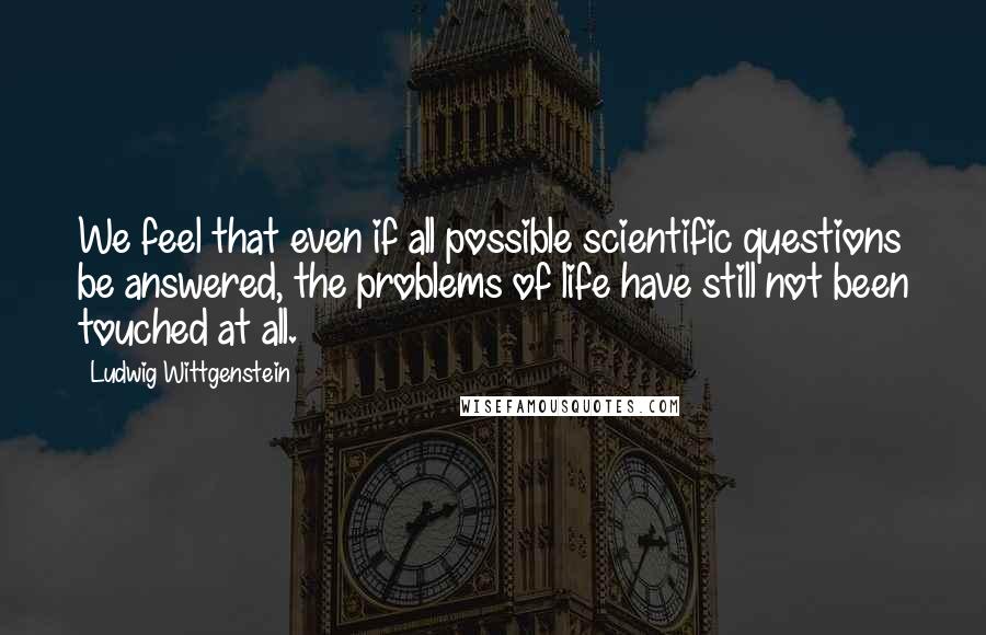 Ludwig Wittgenstein Quotes: We feel that even if all possible scientific questions be answered, the problems of life have still not been touched at all.