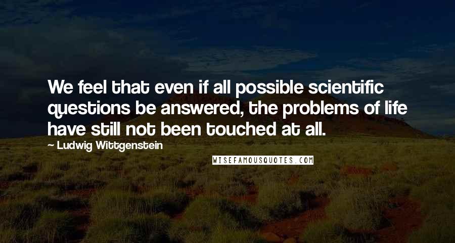 Ludwig Wittgenstein Quotes: We feel that even if all possible scientific questions be answered, the problems of life have still not been touched at all.