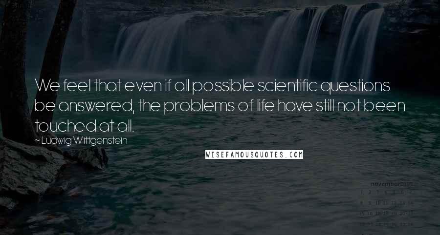 Ludwig Wittgenstein Quotes: We feel that even if all possible scientific questions be answered, the problems of life have still not been touched at all.