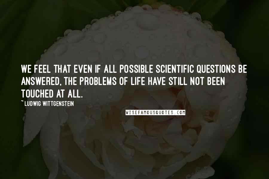 Ludwig Wittgenstein Quotes: We feel that even if all possible scientific questions be answered, the problems of life have still not been touched at all.