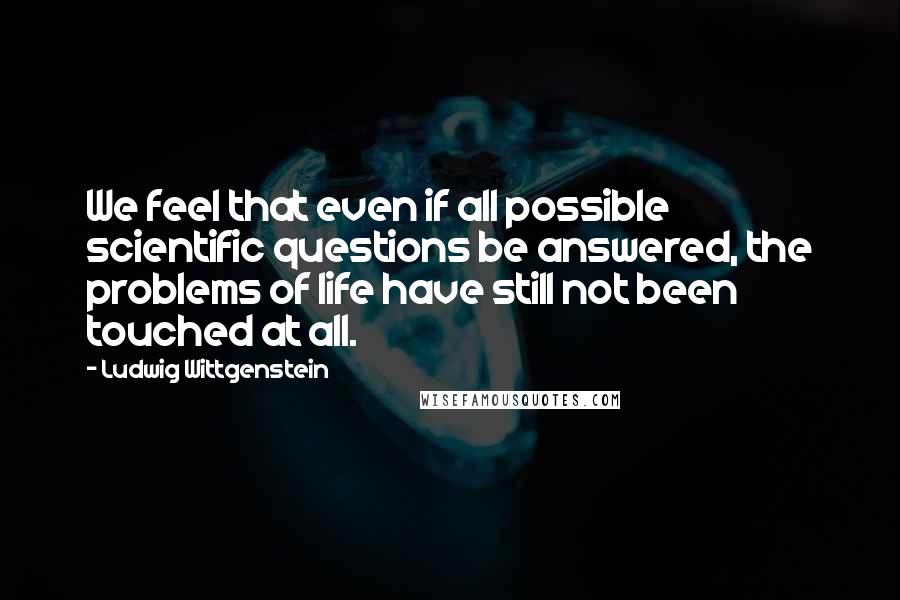 Ludwig Wittgenstein Quotes: We feel that even if all possible scientific questions be answered, the problems of life have still not been touched at all.