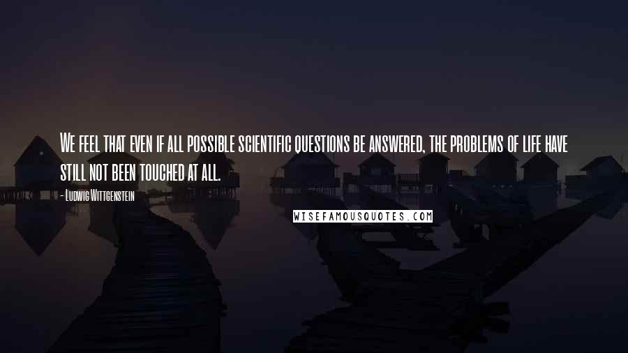 Ludwig Wittgenstein Quotes: We feel that even if all possible scientific questions be answered, the problems of life have still not been touched at all.