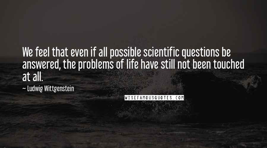 Ludwig Wittgenstein Quotes: We feel that even if all possible scientific questions be answered, the problems of life have still not been touched at all.