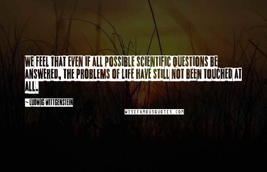 Ludwig Wittgenstein Quotes: We feel that even if all possible scientific questions be answered, the problems of life have still not been touched at all.