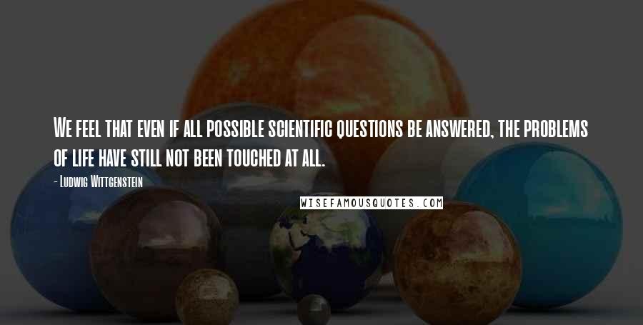 Ludwig Wittgenstein Quotes: We feel that even if all possible scientific questions be answered, the problems of life have still not been touched at all.