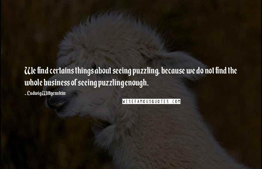Ludwig Wittgenstein Quotes: We find certains things about seeing puzzling, because we do not find the whole business of seeing puzzling enough.