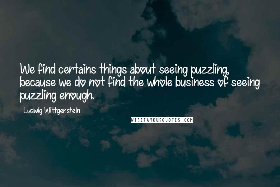 Ludwig Wittgenstein Quotes: We find certains things about seeing puzzling, because we do not find the whole business of seeing puzzling enough.