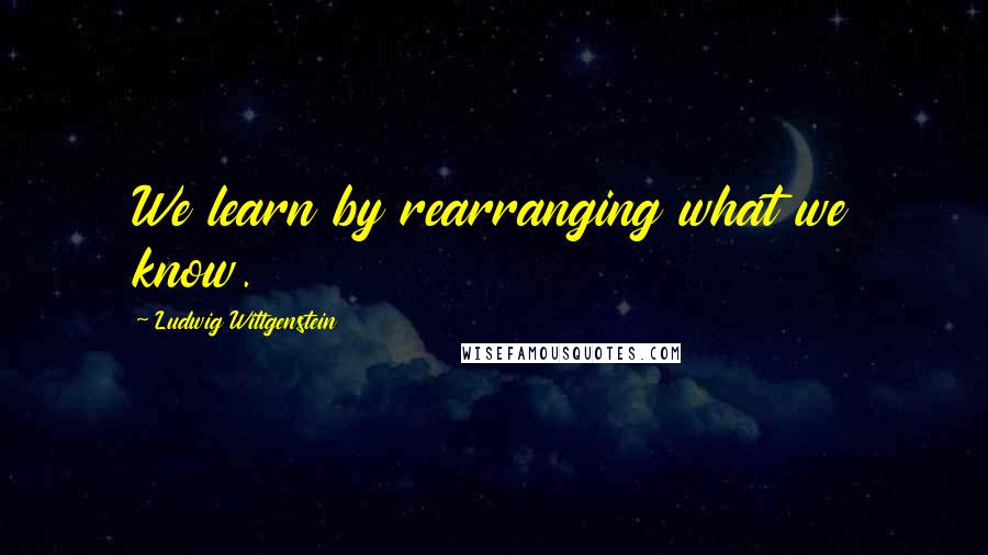 Ludwig Wittgenstein Quotes: We learn by rearranging what we know.