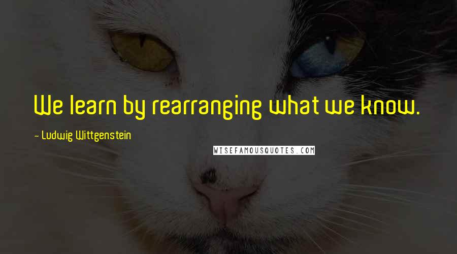 Ludwig Wittgenstein Quotes: We learn by rearranging what we know.