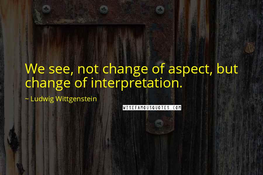 Ludwig Wittgenstein Quotes: We see, not change of aspect, but change of interpretation.