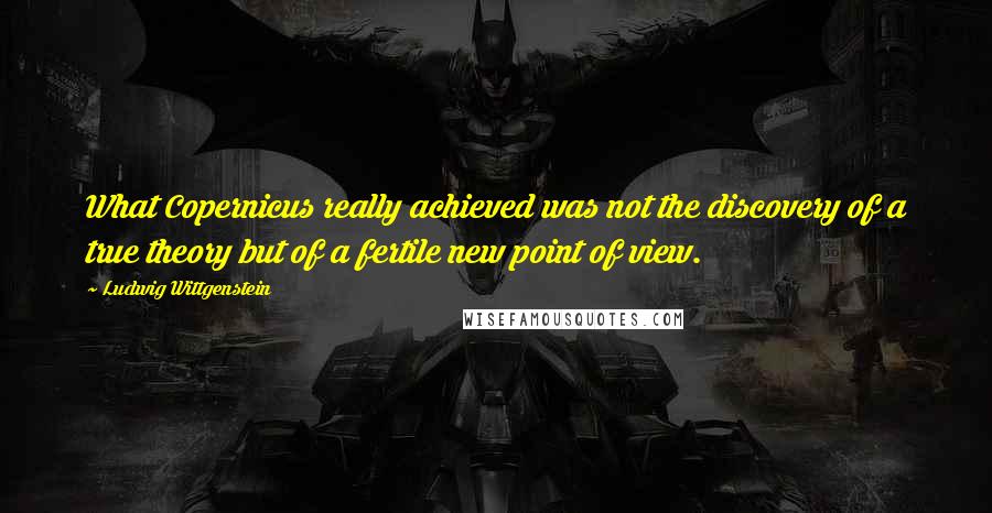 Ludwig Wittgenstein Quotes: What Copernicus really achieved was not the discovery of a true theory but of a fertile new point of view.