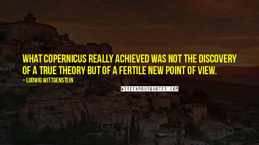 Ludwig Wittgenstein Quotes: What Copernicus really achieved was not the discovery of a true theory but of a fertile new point of view.