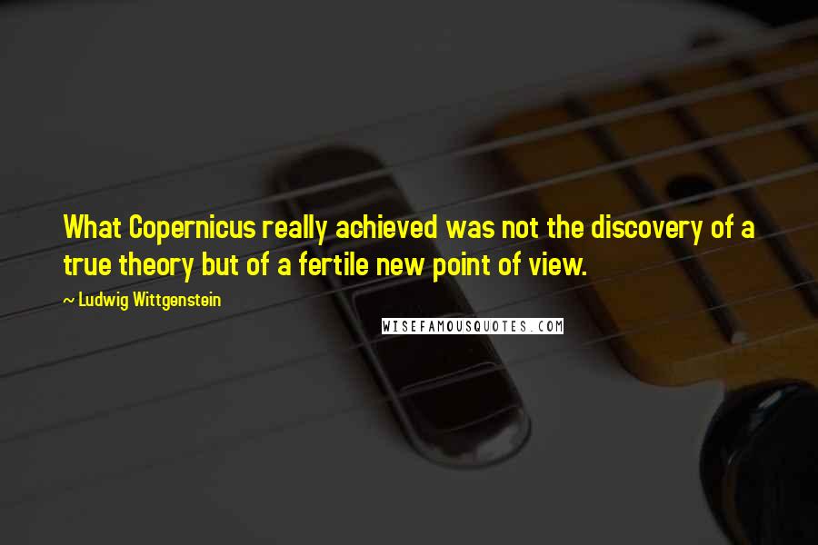 Ludwig Wittgenstein Quotes: What Copernicus really achieved was not the discovery of a true theory but of a fertile new point of view.