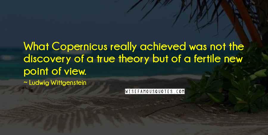 Ludwig Wittgenstein Quotes: What Copernicus really achieved was not the discovery of a true theory but of a fertile new point of view.
