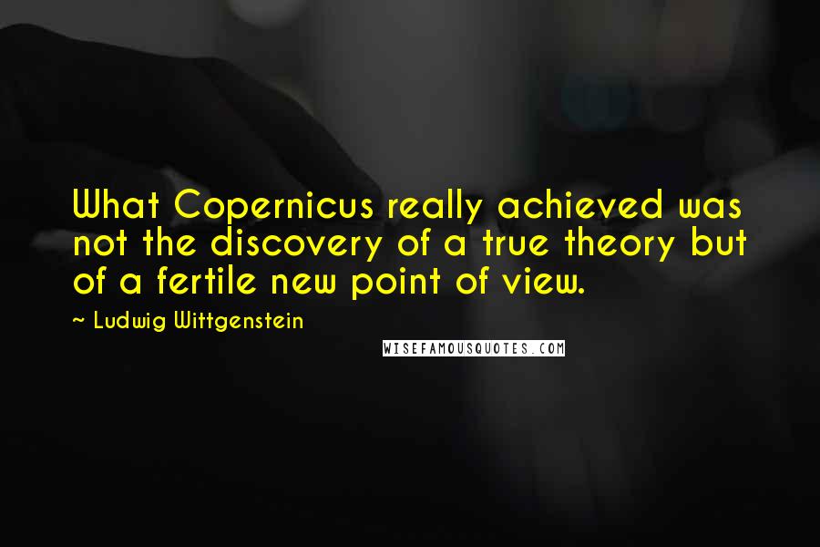 Ludwig Wittgenstein Quotes: What Copernicus really achieved was not the discovery of a true theory but of a fertile new point of view.