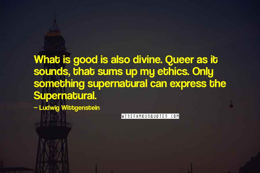 Ludwig Wittgenstein Quotes: What is good is also divine. Queer as it sounds, that sums up my ethics. Only something supernatural can express the Supernatural.