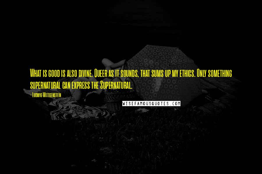 Ludwig Wittgenstein Quotes: What is good is also divine. Queer as it sounds, that sums up my ethics. Only something supernatural can express the Supernatural.