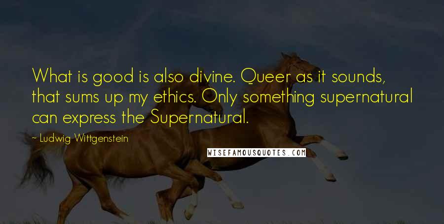 Ludwig Wittgenstein Quotes: What is good is also divine. Queer as it sounds, that sums up my ethics. Only something supernatural can express the Supernatural.