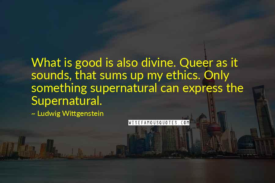 Ludwig Wittgenstein Quotes: What is good is also divine. Queer as it sounds, that sums up my ethics. Only something supernatural can express the Supernatural.