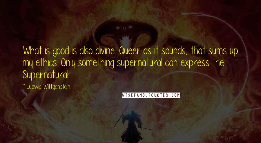 Ludwig Wittgenstein Quotes: What is good is also divine. Queer as it sounds, that sums up my ethics. Only something supernatural can express the Supernatural.