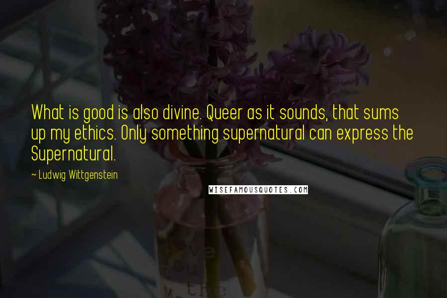 Ludwig Wittgenstein Quotes: What is good is also divine. Queer as it sounds, that sums up my ethics. Only something supernatural can express the Supernatural.