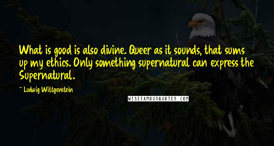 Ludwig Wittgenstein Quotes: What is good is also divine. Queer as it sounds, that sums up my ethics. Only something supernatural can express the Supernatural.