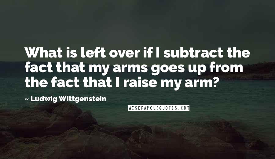 Ludwig Wittgenstein Quotes: What is left over if I subtract the fact that my arms goes up from the fact that I raise my arm?