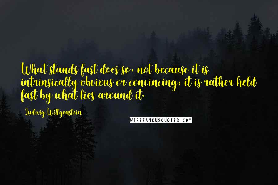 Ludwig Wittgenstein Quotes: What stands fast does so, not because it is intrinsically obvious or convincing; it is rather held fast by what lies around it.