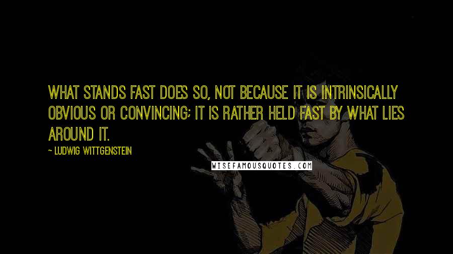 Ludwig Wittgenstein Quotes: What stands fast does so, not because it is intrinsically obvious or convincing; it is rather held fast by what lies around it.