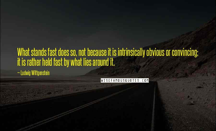 Ludwig Wittgenstein Quotes: What stands fast does so, not because it is intrinsically obvious or convincing; it is rather held fast by what lies around it.