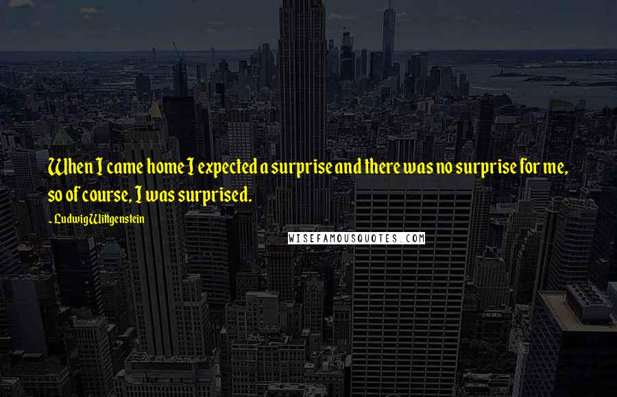 Ludwig Wittgenstein Quotes: When I came home I expected a surprise and there was no surprise for me, so of course, I was surprised.