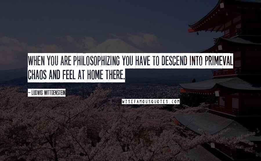 Ludwig Wittgenstein Quotes: When you are philosophizing you have to descend into primeval chaos and feel at home there.