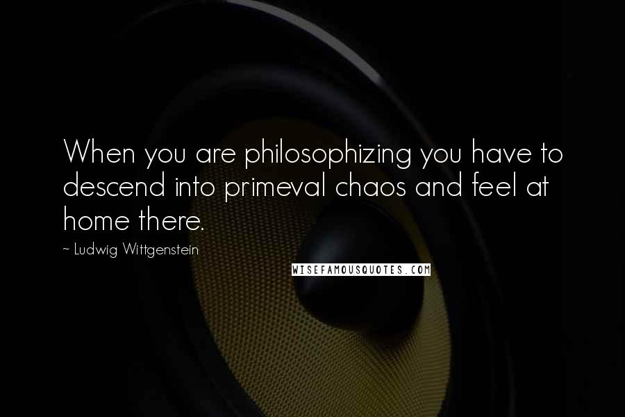 Ludwig Wittgenstein Quotes: When you are philosophizing you have to descend into primeval chaos and feel at home there.