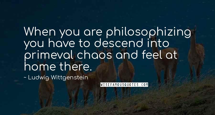 Ludwig Wittgenstein Quotes: When you are philosophizing you have to descend into primeval chaos and feel at home there.