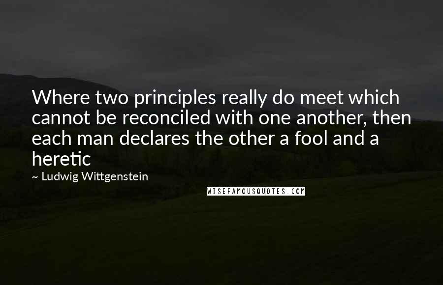 Ludwig Wittgenstein Quotes: Where two principles really do meet which cannot be reconciled with one another, then each man declares the other a fool and a heretic