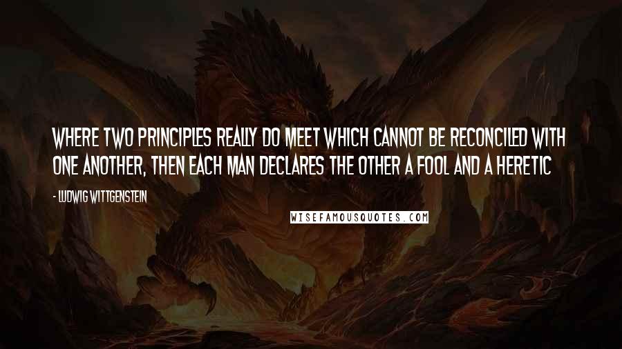 Ludwig Wittgenstein Quotes: Where two principles really do meet which cannot be reconciled with one another, then each man declares the other a fool and a heretic