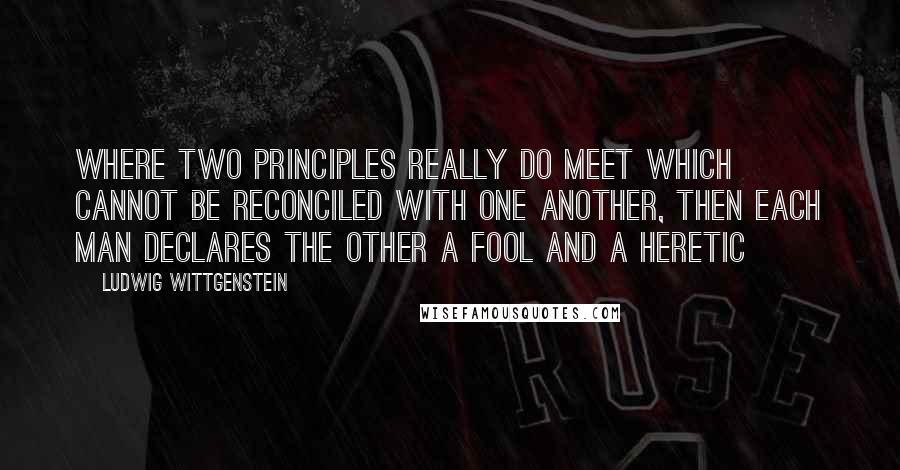 Ludwig Wittgenstein Quotes: Where two principles really do meet which cannot be reconciled with one another, then each man declares the other a fool and a heretic