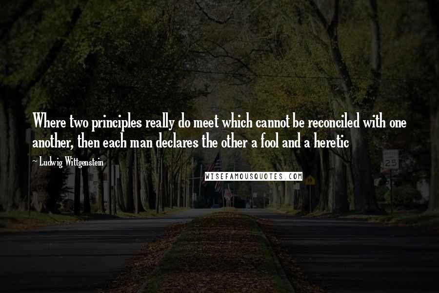 Ludwig Wittgenstein Quotes: Where two principles really do meet which cannot be reconciled with one another, then each man declares the other a fool and a heretic