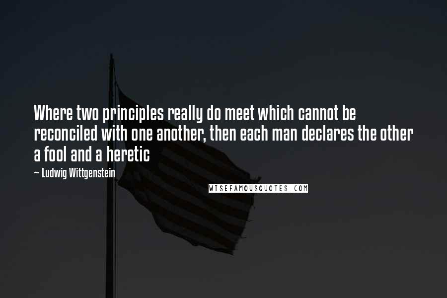 Ludwig Wittgenstein Quotes: Where two principles really do meet which cannot be reconciled with one another, then each man declares the other a fool and a heretic