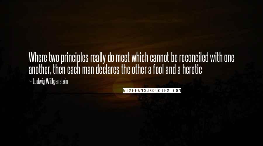 Ludwig Wittgenstein Quotes: Where two principles really do meet which cannot be reconciled with one another, then each man declares the other a fool and a heretic