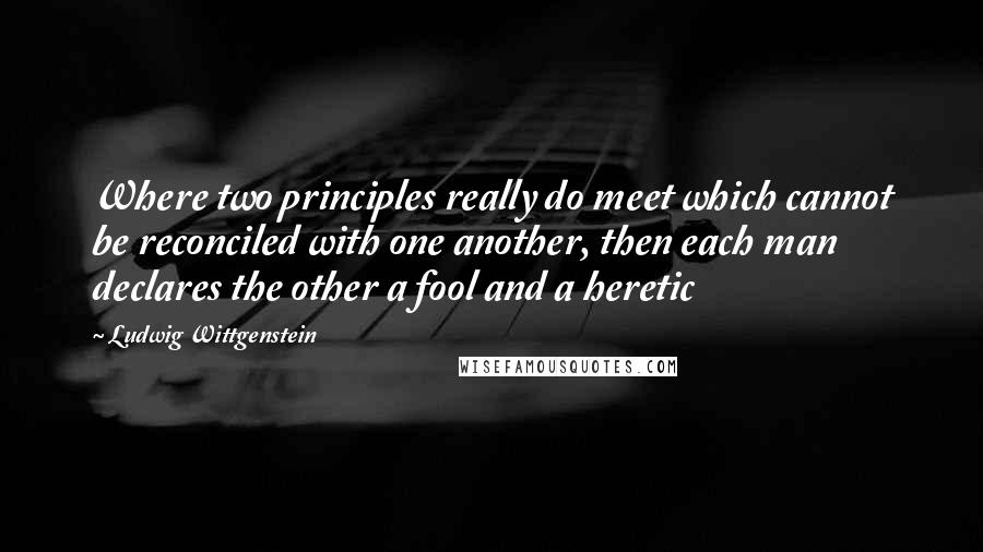 Ludwig Wittgenstein Quotes: Where two principles really do meet which cannot be reconciled with one another, then each man declares the other a fool and a heretic