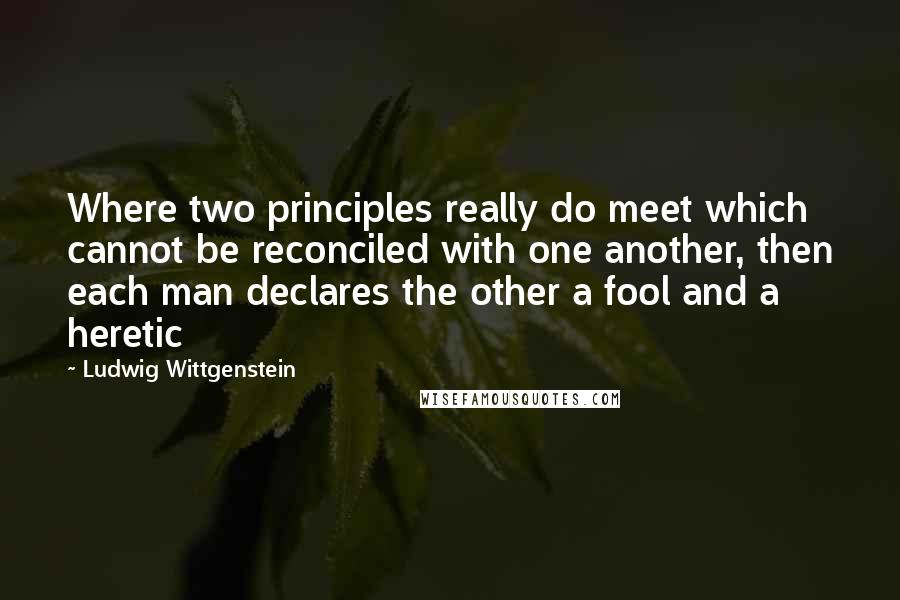 Ludwig Wittgenstein Quotes: Where two principles really do meet which cannot be reconciled with one another, then each man declares the other a fool and a heretic