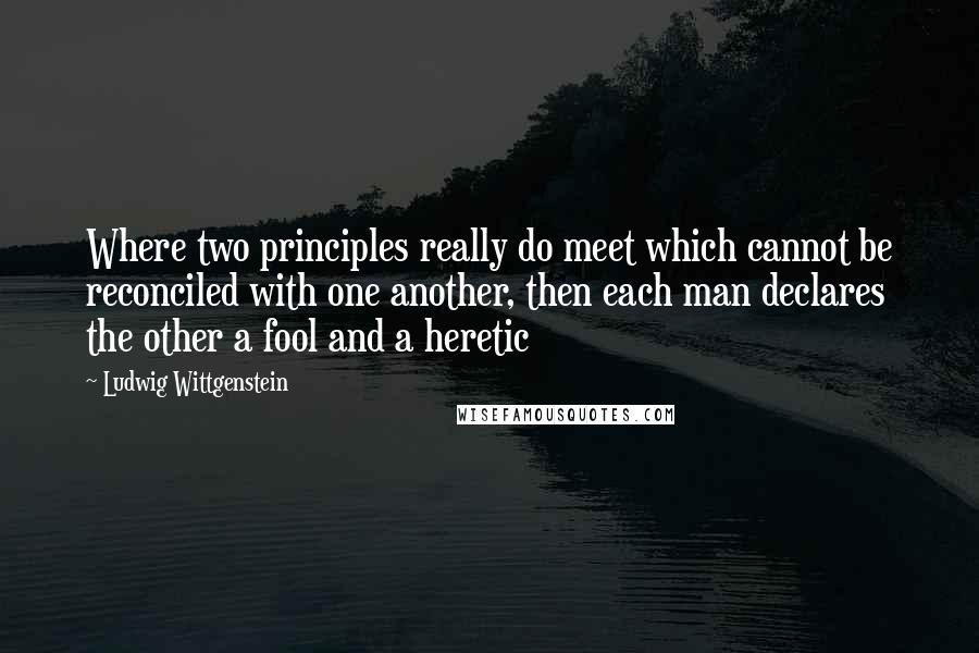 Ludwig Wittgenstein Quotes: Where two principles really do meet which cannot be reconciled with one another, then each man declares the other a fool and a heretic