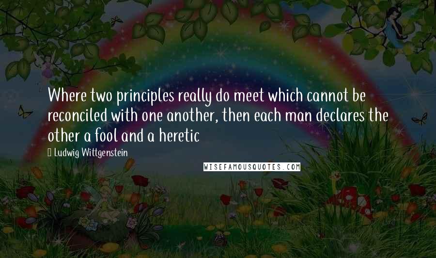 Ludwig Wittgenstein Quotes: Where two principles really do meet which cannot be reconciled with one another, then each man declares the other a fool and a heretic