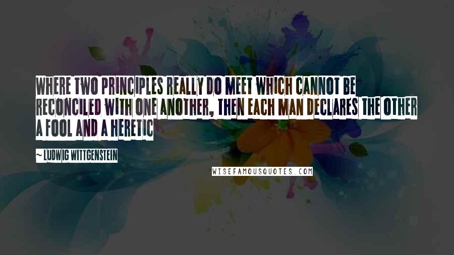 Ludwig Wittgenstein Quotes: Where two principles really do meet which cannot be reconciled with one another, then each man declares the other a fool and a heretic