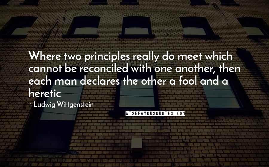 Ludwig Wittgenstein Quotes: Where two principles really do meet which cannot be reconciled with one another, then each man declares the other a fool and a heretic